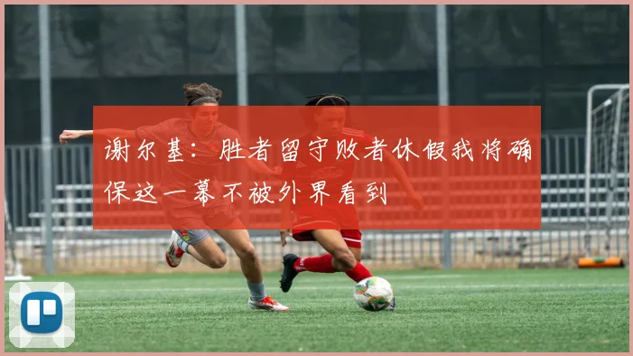 谢尔基：胜者留守败者休假我将确保这一幕不被外界看到