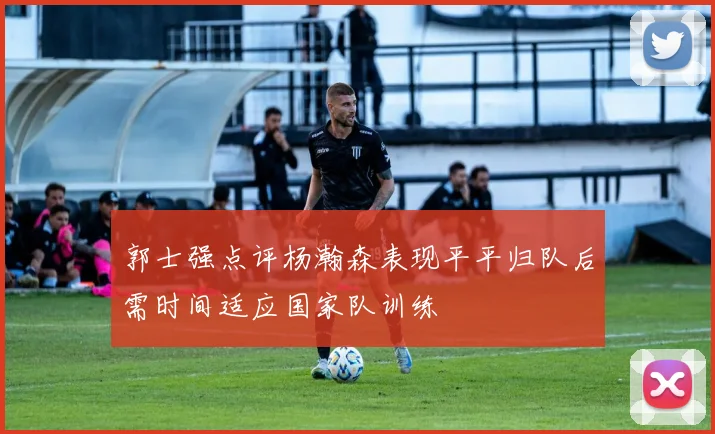 郭士强点评杨瀚森表现平平归队后需时间适应国家队训练