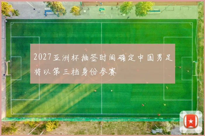 2027亚洲杯抽签时间确定中国男足将以第三档身份参赛