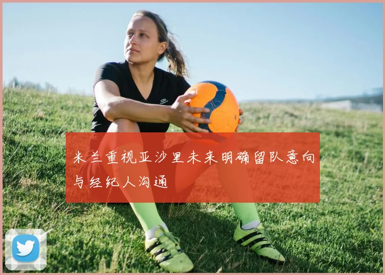 米兰重视亚沙里未来明确留队意向与经纪人沟通
