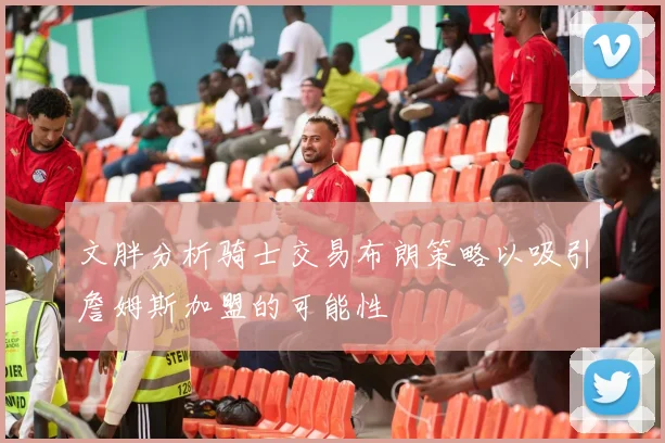 文胖分析骑士交易布朗策略以吸引詹姆斯加盟的可能性