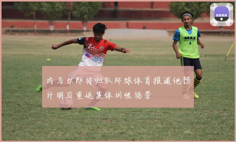 内马尔即将归队环球体育报道他预计明日重返集体训练场景