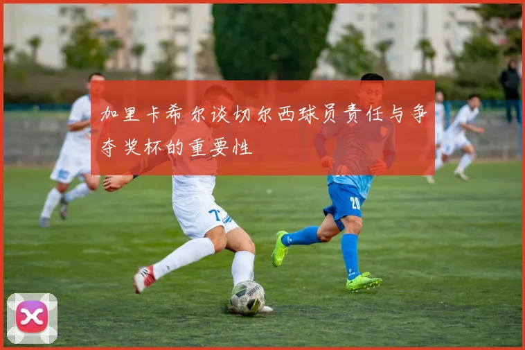 加里卡希尔谈切尔西球员责任与争夺奖杯的重要性