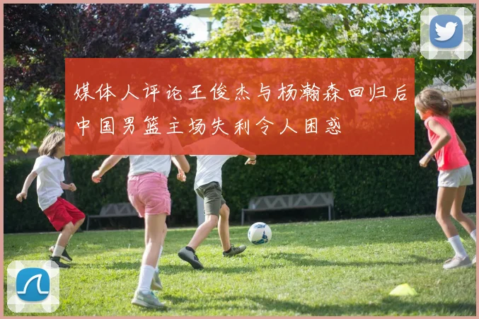 媒体人评论王俊杰与杨瀚森回归后中国男篮主场失利令人困惑