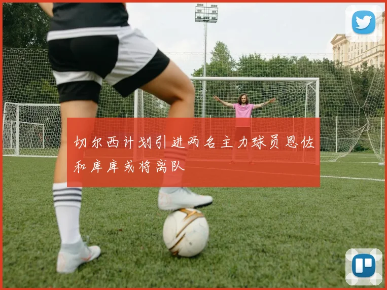 切尔西计划引进两名主力球员恩佐和库库或将离队