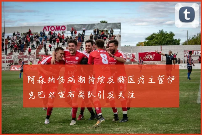 阿森纳伤病潮持续发酵医疗主管伊克巴尔宣布离队引发关注
